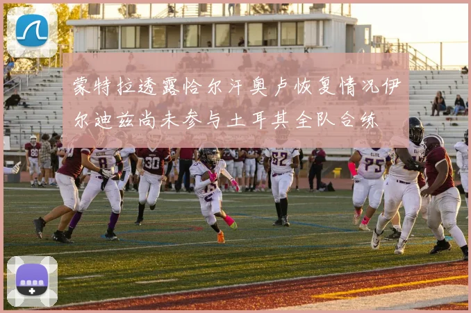 蒙特拉透露恰尔汗奥卢恢复情况伊尔迪兹尚未参与土耳其全队合练