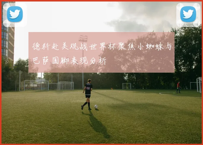 德科赴美观战世界杯聚焦小蜘蛛与巴萨国脚表现分析