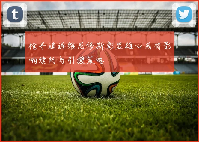枪手追逐维尼修斯彰显雄心或将影响续约与引援策略