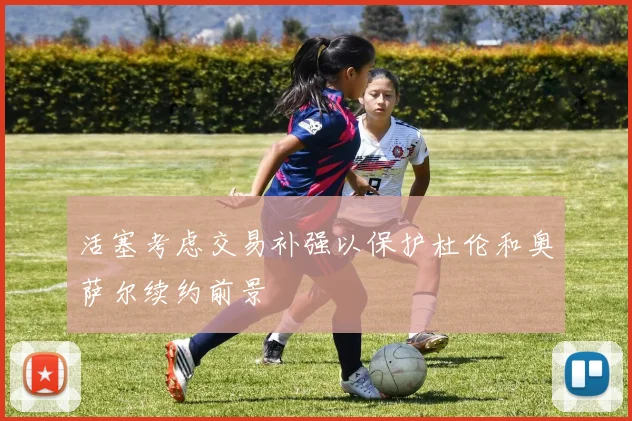 活塞考虑交易补强以保护杜伦和奥萨尔续约前景