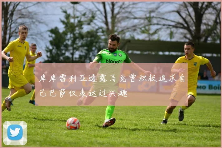 库库雷利亚透露马竞曾积极追求自己巴萨仅表达过兴趣