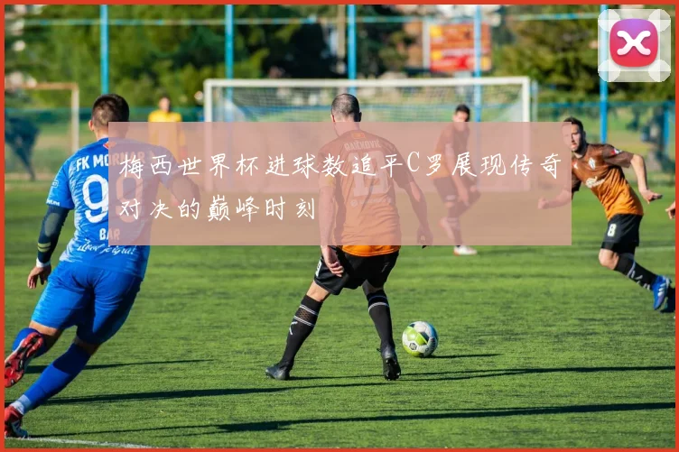 梅西世界杯进球数追平C罗展现传奇对决的巅峰时刻