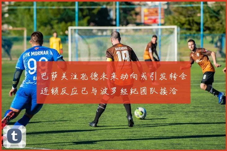 巴萨关注孔德未来动向或引发转会连锁反应已与波罗经纪团队接洽