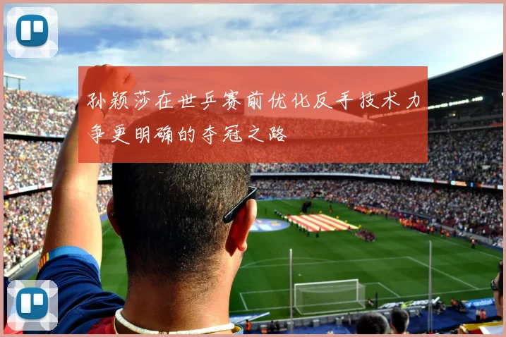孙颖莎在世乒赛前优化反手技术力争更明确的夺冠之路