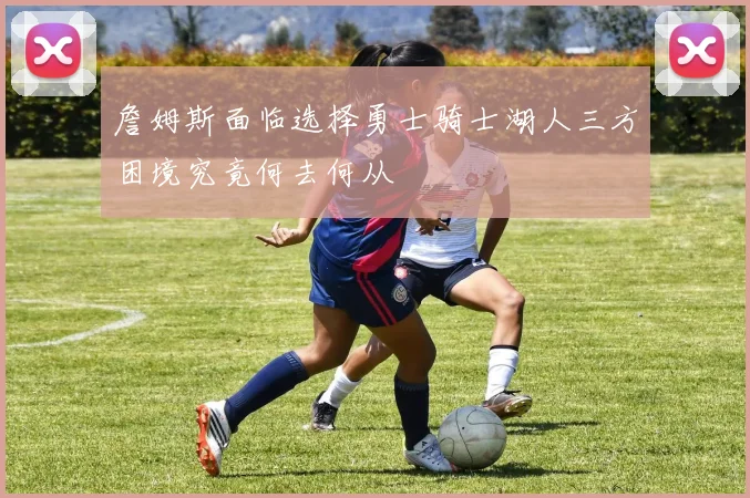 詹姆斯面临选择勇士骑士湖人三方困境究竟何去何从