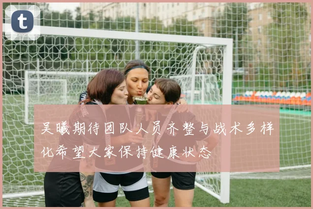 吴曦期待团队人员齐整与战术多样化希望大家保持健康状态