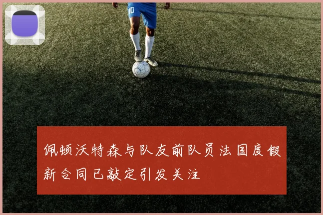 佩顿沃特森与队友前队员法国度假新合同已敲定引发关注