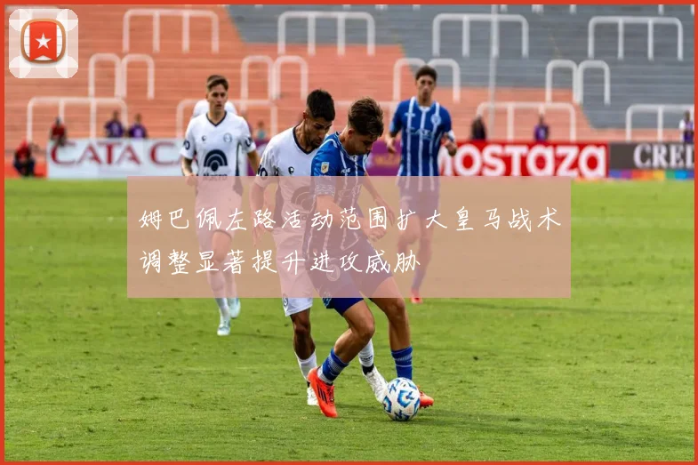 姆巴佩左路活动范围扩大皇马战术调整显著提升进攻威胁