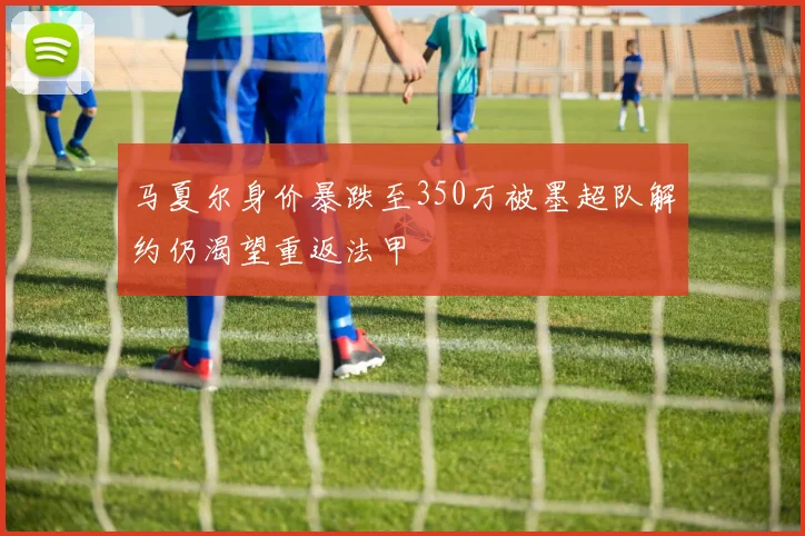 马夏尔身价暴跌至350万被墨超队解约仍渴望重返法甲