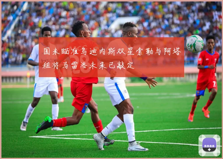 国米瞄准乌迪内斯双星索勒与阿塔租将马雷洛未来已敲定